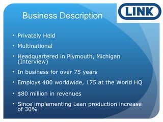 Business Description
• Privately Held
• Multinational
• Headquartered in Plymouth, Michigan
(Interview)
• In business for over 75 years
• Employs 400 worldwide, 175 at the World HQ
• $80 million in revenues
• Since implementing Lean production increase
of 30%
 