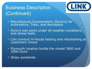 • Manufactures Dynoameters (Dyno’s) for
Automotive, Train, and Aerospace
• Dyno’s test parts under all weather conditions
and stress tests
• Can conduct in-house testing and refurbishing at
customers choice
• Plymouth location builds the model 3900 and
3000 Dyno
• Ships worldwide
Business Description
(Continued)
 