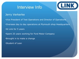Interview Info
Jerry Verkerke
•Vice President of Test Operations and Director of Operations
•Oversees day to day operations at Plymouth shop Headquarters
•At Link for 5 years
•Spent 25 years working for Ford Motor Company
•Brought in to make a change
•Student of Lean
 
