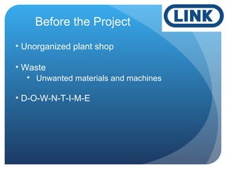 Before the Project
• Unorganized plant shop
• Waste
• Unwanted materials and machines
• D-O-W-N-T-I-M-E
 