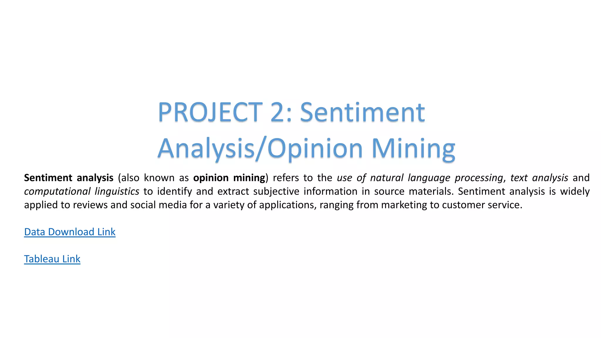 PROJECT 2: Sentiment
Analysis/Opinion Mining
Sentiment analysis (also known as opinion mining) refers to the use of natural language processing, text analysis and
computational linguistics to identify and extract subjective information in source materials. Sentiment analysis is widely
applied to reviews and social media for a variety of applications, ranging from marketing to customer service.
Data Download Link
Tableau Link
 