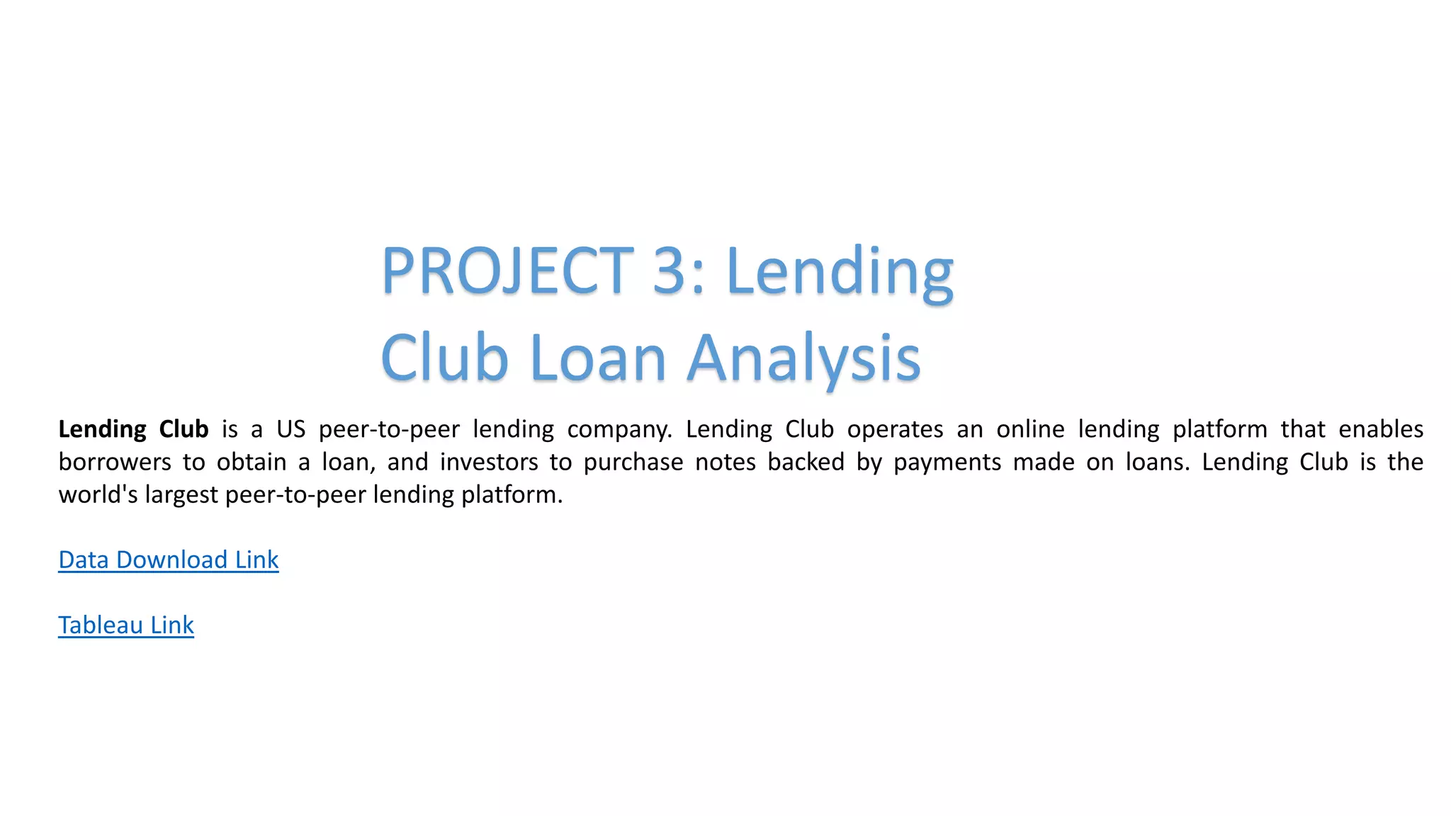 PROJECT 3: Lending
Club Loan Analysis
Lending Club is a US peer-to-peer lending company. Lending Club operates an online lending platform that enables
borrowers to obtain a loan, and investors to purchase notes backed by payments made on loans. Lending Club is the
world's largest peer-to-peer lending platform.
Data Download Link
Tableau Link
 