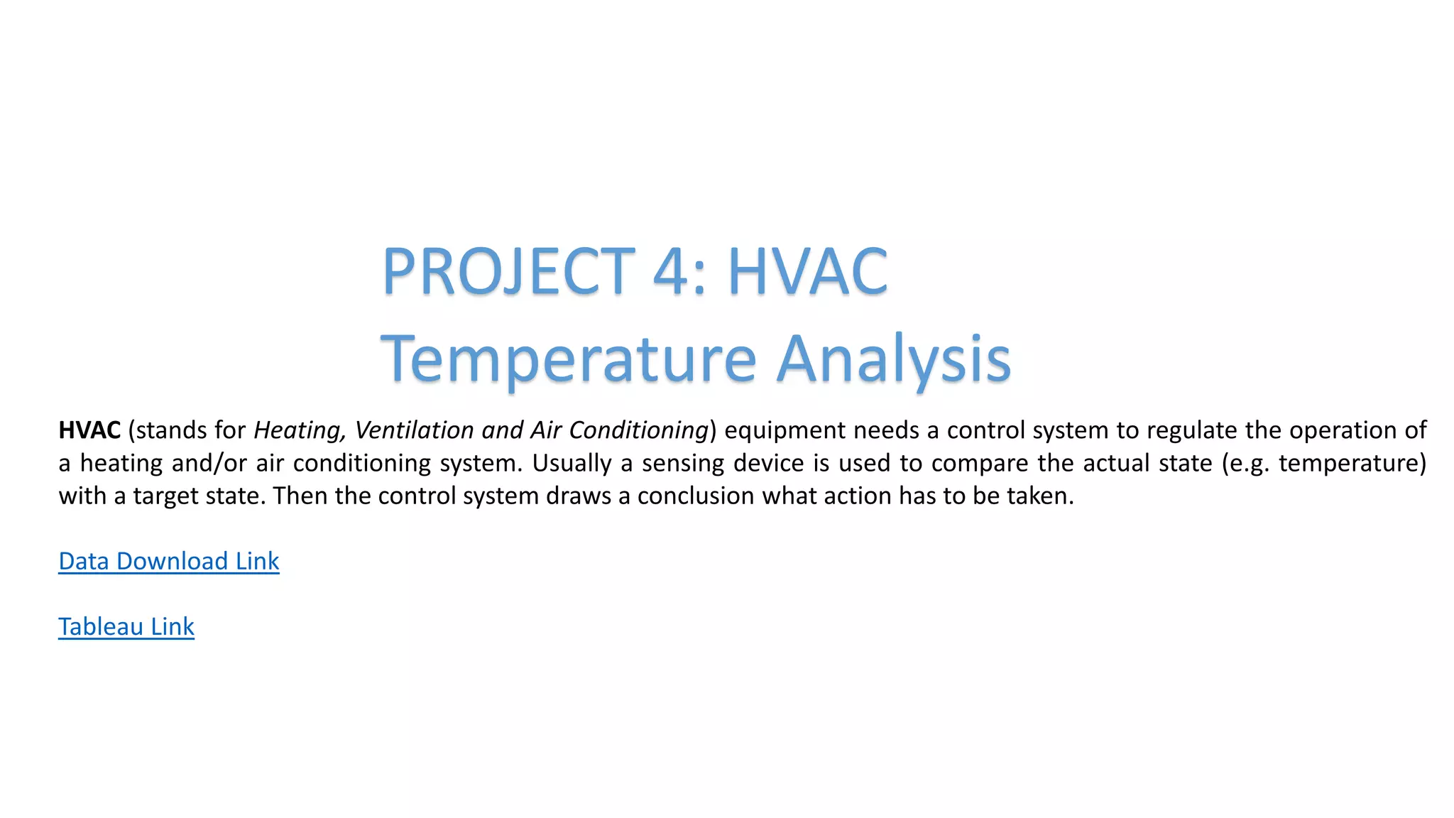 PROJECT 4: HVAC
Temperature Analysis
HVAC (stands for Heating, Ventilation and Air Conditioning) equipment needs a control system to regulate the operation of
a heating and/or air conditioning system. Usually a sensing device is used to compare the actual state (e.g. temperature)
with a target state. Then the control system draws a conclusion what action has to be taken.
Data Download Link
Tableau Link
 