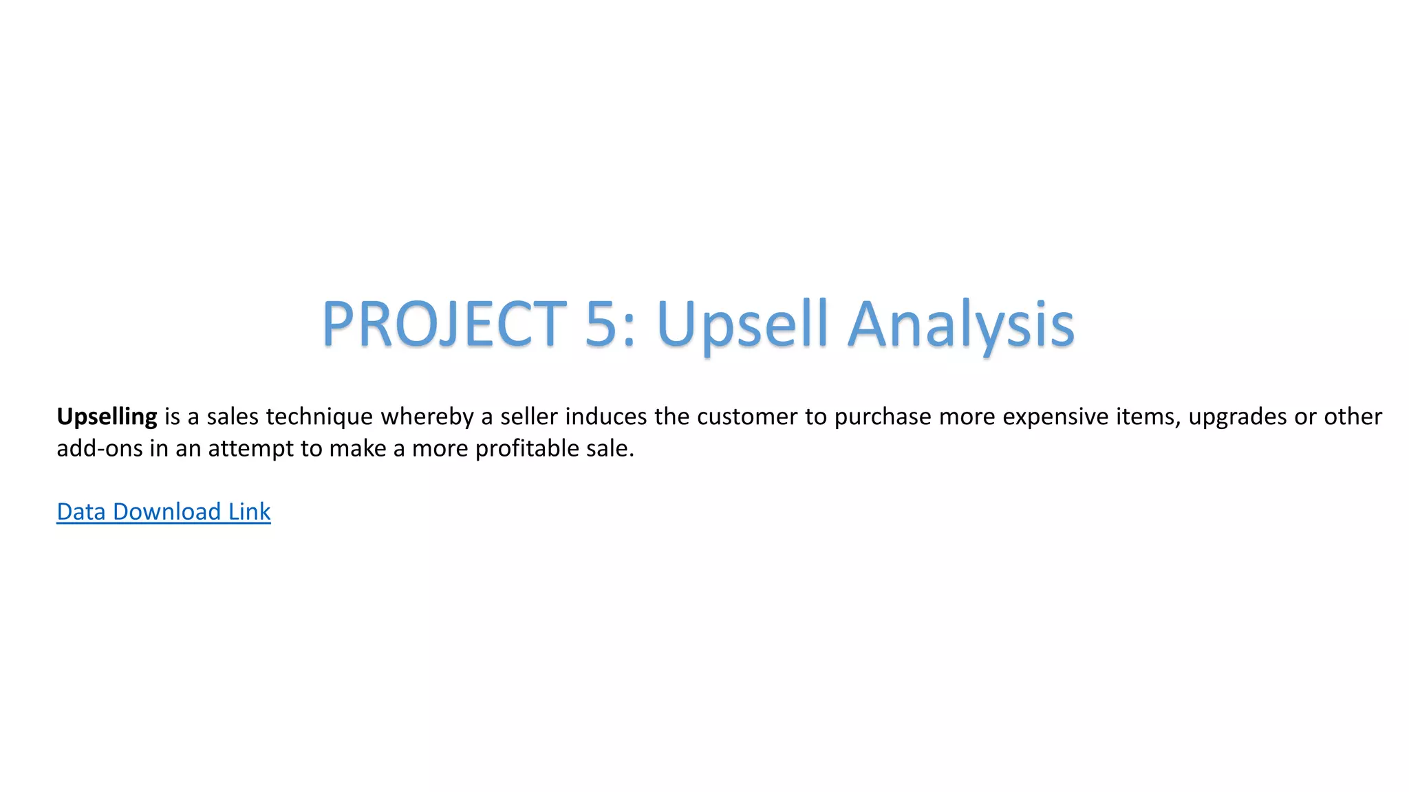 PROJECT 5: Upsell Analysis
Upselling is a sales technique whereby a seller induces the customer to purchase more expensive items, upgrades or other
add-ons in an attempt to make a more profitable sale.
Data Download Link
 