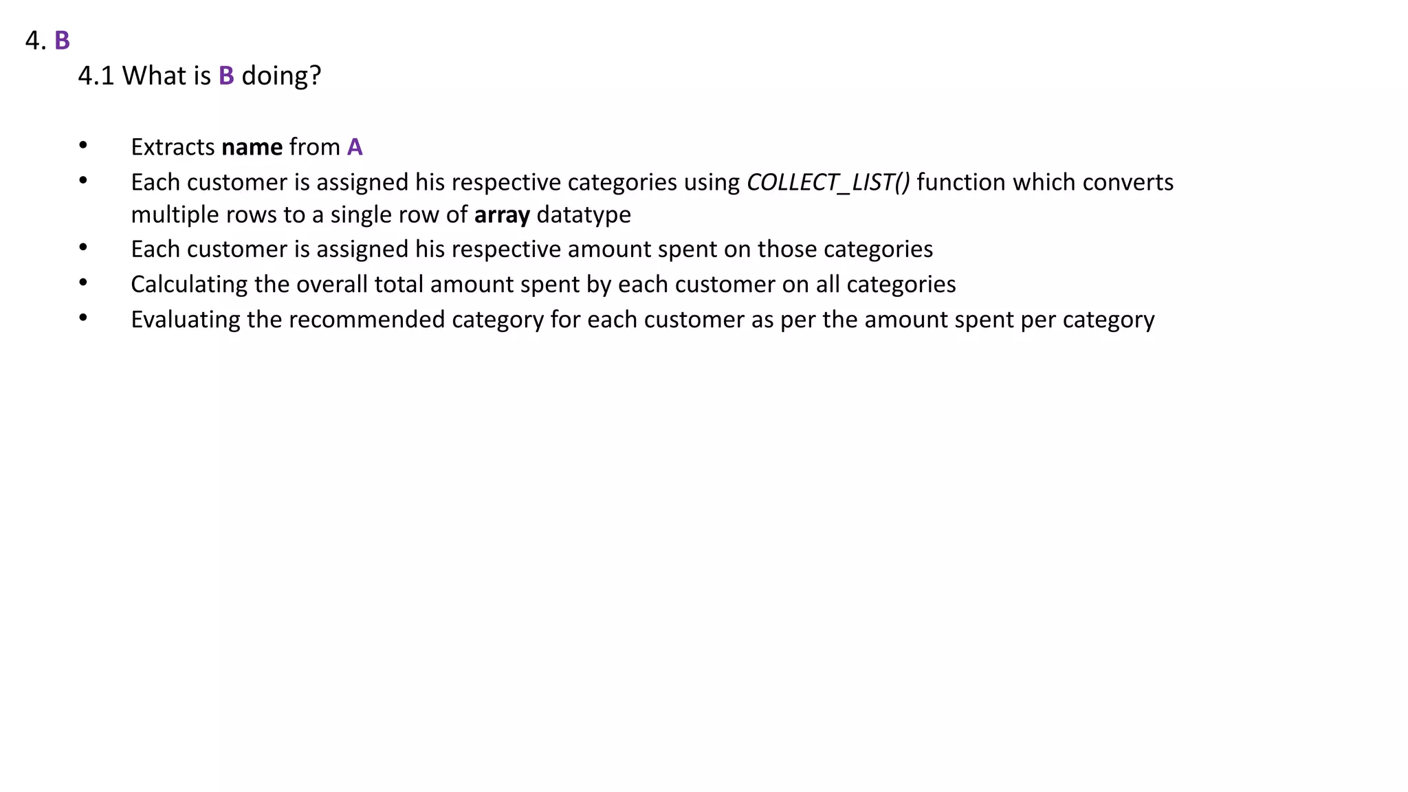 4. B
4.1 What is B doing?
• Extracts name from A
• Each customer is assigned his respective categories using COLLECT_LIST() function which converts
multiple rows to a single row of array datatype
• Each customer is assigned his respective amount spent on those categories
• Calculating the overall total amount spent by each customer on all categories
• Evaluating the recommended category for each customer as per the amount spent per category
 