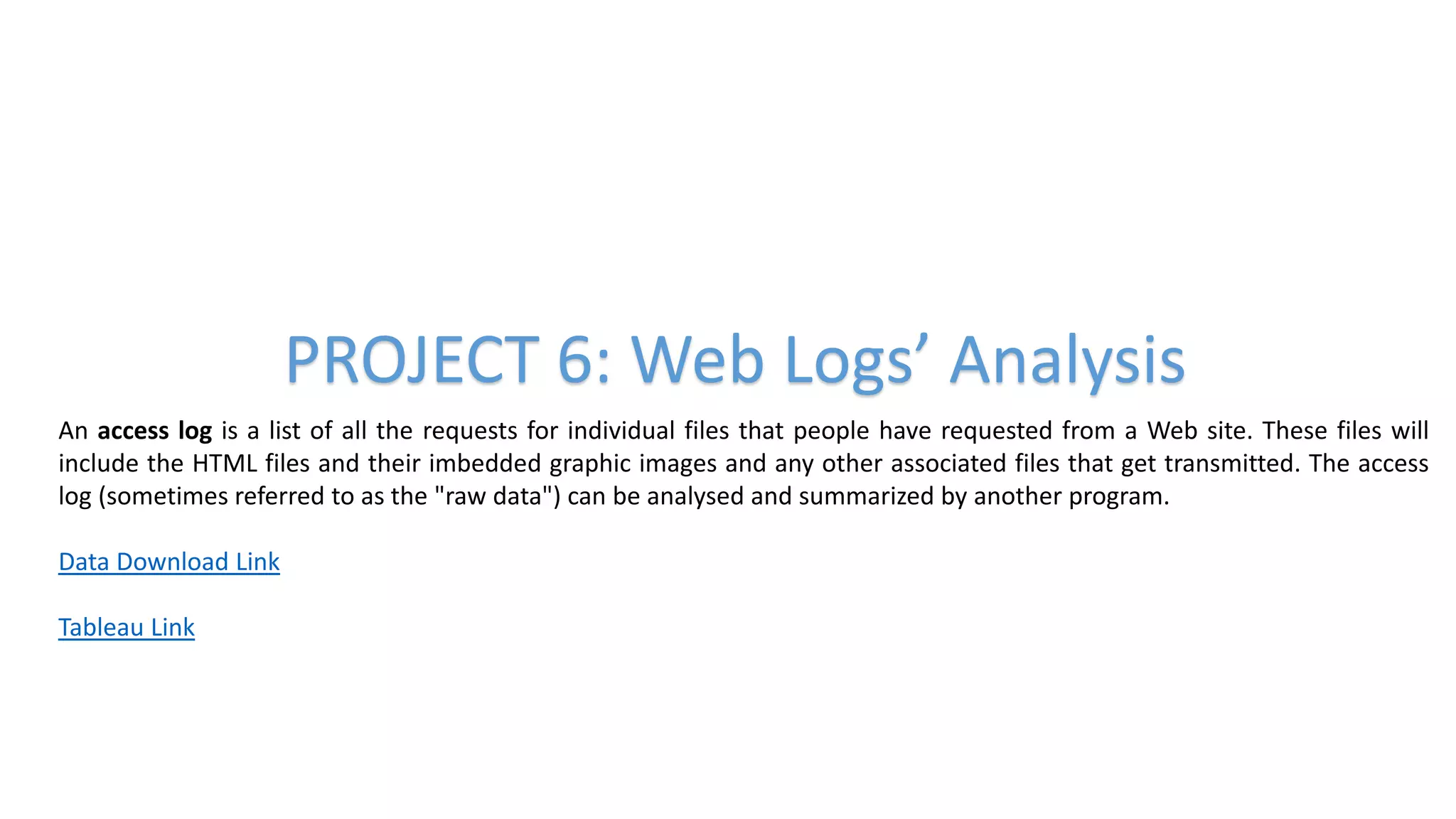 PROJECT 6: Web Logs’ Analysis
An access log is a list of all the requests for individual files that people have requested from a Web site. These files will
include the HTML files and their imbedded graphic images and any other associated files that get transmitted. The access
log (sometimes referred to as the "raw data") can be analysed and summarized by another program.
Data Download Link
Tableau Link
 