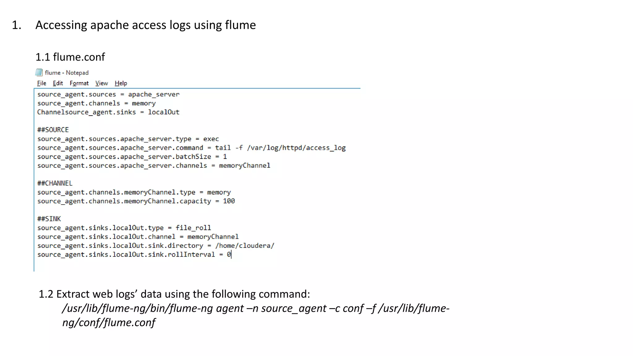 1. Accessing apache access logs using flume
1.1 flume.conf
1.2 Extract web logs’ data using the following command:
/usr/lib/flume-ng/bin/flume-ng agent –n source_agent –c conf –f /usr/lib/flume-
ng/conf/flume.conf
 