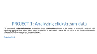 PROJECT 1: Analyzing clickstream data
On a Web site, clickstream analysis (sometimes called clickstream analytics) is the process of collecting, analyzing, and
reporting aggregate data about which pages visitors visit in what order - which are the result of the succession of mouse
clicks each visitor makes (that is, the clickstream).
Download Link
 