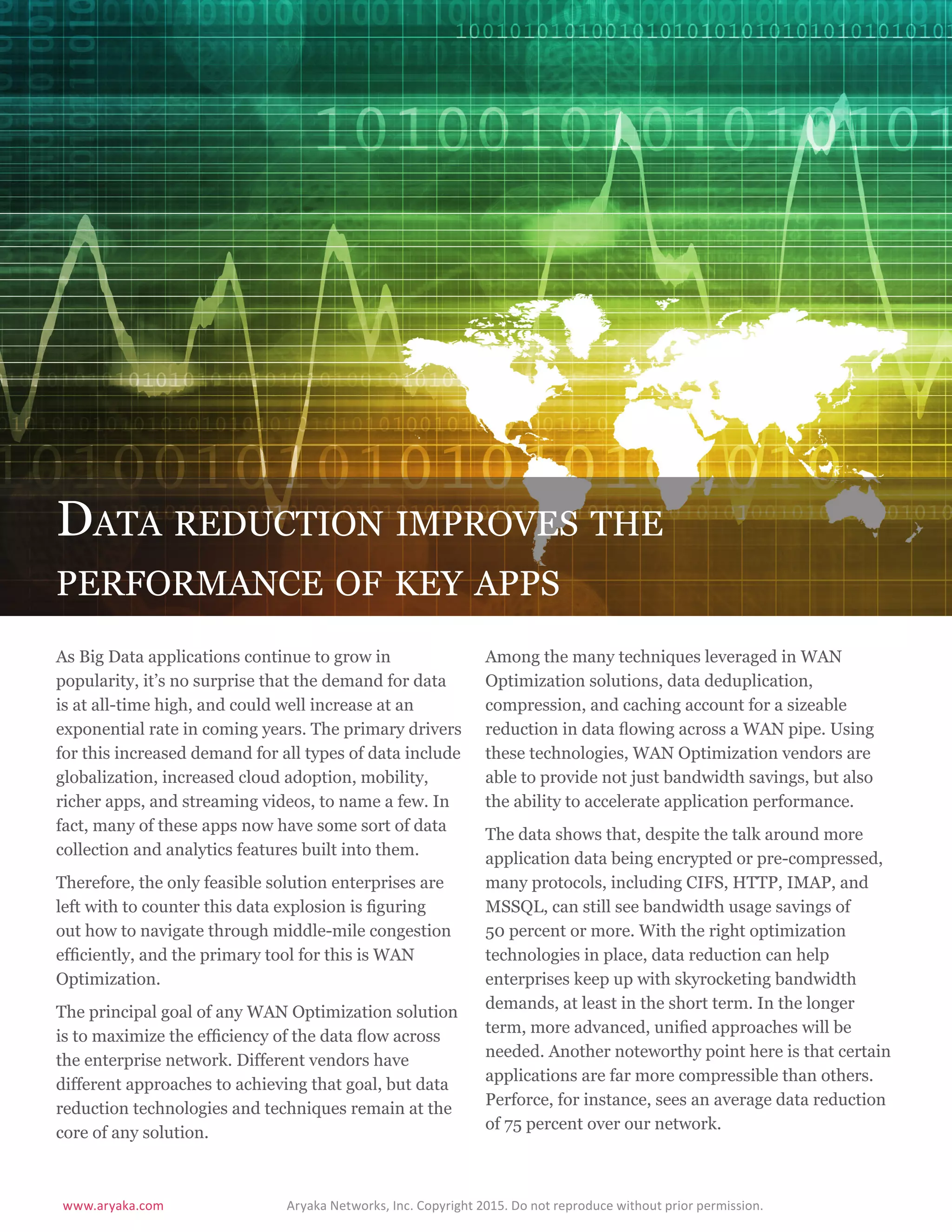 www.aryaka.com 			 Aryaka Networks, Inc. Copyright 2015. Do not reproduce without prior permission.		
S t a t e o f t h e E n t e r p r i s e WA N 2 0 1 5 | 1 0
Data reduction improves the
performance of key apps
As Big Data applications continue to grow in
popularity, it’s no surprise that the demand for data
is at all-time high, and could well increase at an
exponential rate in coming years. The primary drivers
for this increased demand for all types of data include
globalization, increased cloud adoption, mobility,
richer apps, and streaming videos, to name a few. In
fact, many of these apps now have some sort of data
collection and analytics features built into them.
Therefore, the only feasible solution enterprises are
left with to counter this data explosion is figuring
out how to navigate through middle-mile congestion
efficiently, and the primary tool for this is WAN
Optimization.
The principal goal of any WAN Optimization solution
is to maximize the efficiency of the data flow across
the enterprise network. Different vendors have
different approaches to achieving that goal, but data
reduction technologies and techniques remain at the
core of any solution.
Among the many techniques leveraged in WAN
Optimization solutions, data deduplication,
compression, and caching account for a sizeable
reduction in data flowing across a WAN pipe. Using
these technologies, WAN Optimization vendors are
able to provide not just bandwidth savings, but also
the ability to accelerate application performance.
The data shows that, despite the talk around more
application data being encrypted or pre-compressed,
many protocols, including CIFS, HTTP, IMAP, and
MSSQL, can still see bandwidth usage savings of
50 percent or more. With the right optimization
technologies in place, data reduction can help
enterprises keep up with skyrocketing bandwidth
demands, at least in the short term. In the longer
term, more advanced, unified approaches will be
needed. Another noteworthy point here is that certain
applications are far more compressible than others.
Perforce, for instance, sees an average data reduction
of 75 percent over our network.
 
