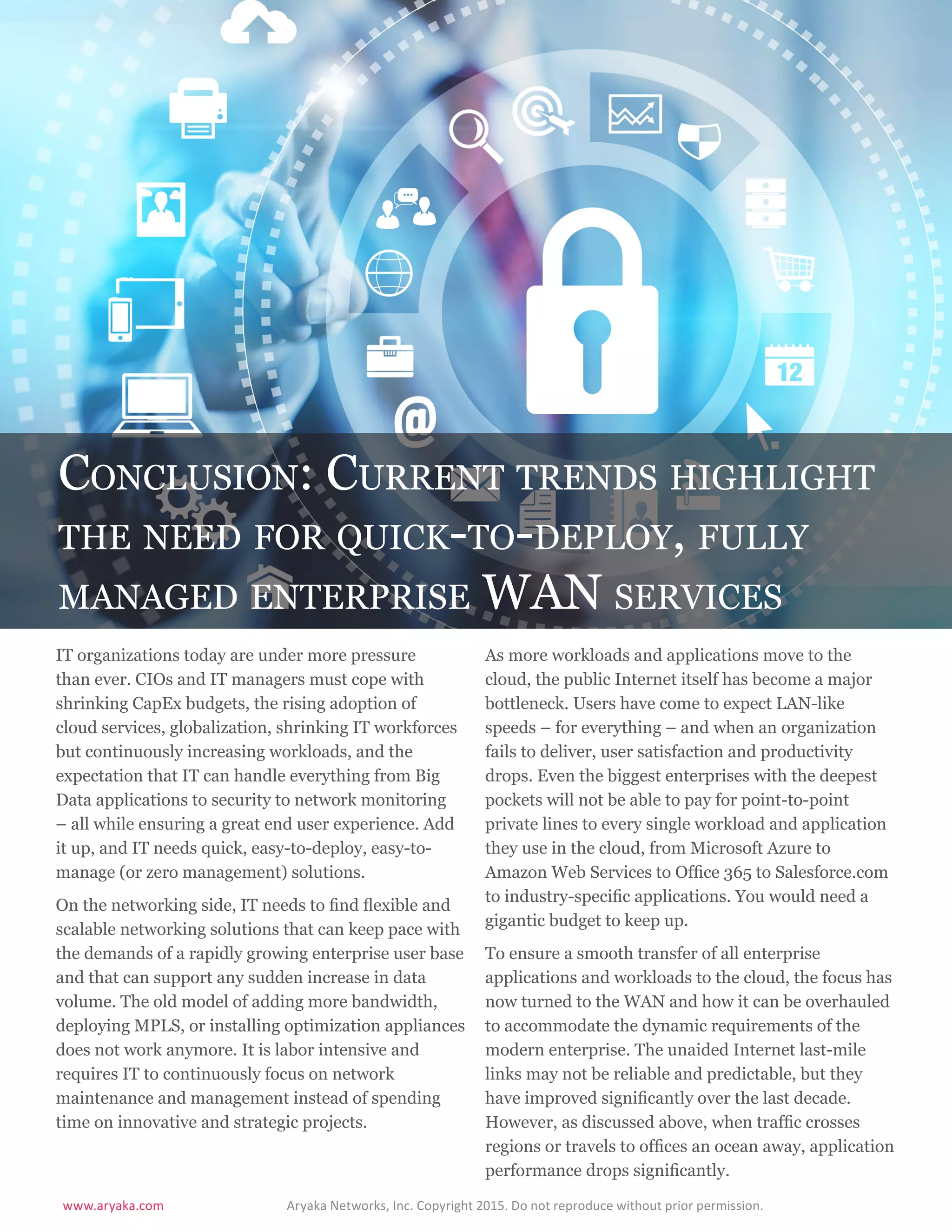 www.aryaka.com 			 Aryaka Networks, Inc. Copyright 2015. Do not reproduce without prior permission.		
S t a t e o f t h e E n t e r p r i s e WA N 2 0 1 5 | 2 6
Conclusion: Current trends highlight
the need for quick-to-deploy, fully
managed enterprise WAN services
IT organizations today are under more pressure
than ever. CIOs and IT managers must cope with
shrinking CapEx budgets, the rising adoption of
cloud services, globalization, shrinking IT workforces
but continuously increasing workloads, and the
expectation that IT can handle everything from Big
Data applications to security to network monitoring
– all while ensuring a great end user experience. Add
it up, and IT needs quick, easy-to-deploy, easy-to-
manage (or zero management) solutions.
On the networking side, IT needs to find flexible and
scalable networking solutions that can keep pace with
the demands of a rapidly growing enterprise user base
and that can support any sudden increase in data
volume. The old model of adding more bandwidth,
deploying MPLS, or installing optimization appliances
does not work anymore. It is labor intensive and
requires IT to continuously focus on network
maintenance and management instead of spending
time on innovative and strategic projects.
As more workloads and applications move to the
cloud, the public Internet itself has become a major
bottleneck. Users have come to expect LAN-like
speeds – for everything – and when an organization
fails to deliver, user satisfaction and productivity
drops. Even the biggest enterprises with the deepest
pockets will not be able to pay for point-to-point
private lines to every single workload and application
they use in the cloud, from Microsoft Azure to
Amazon Web Services to Office 365 to Salesforce.com
to industry-specific applications. You would need a
gigantic budget to keep up.
To ensure a smooth transfer of all enterprise
applications and workloads to the cloud, the focus has
now turned to the WAN and how it can be overhauled
to accommodate the dynamic requirements of the
modern enterprise. The unaided Internet last-mile
links may not be reliable and predictable, but they
have improved significantly over the last decade.
However, as discussed above, when traffic crosses
regions or travels to offices an ocean away, application
performance drops significantly.
 