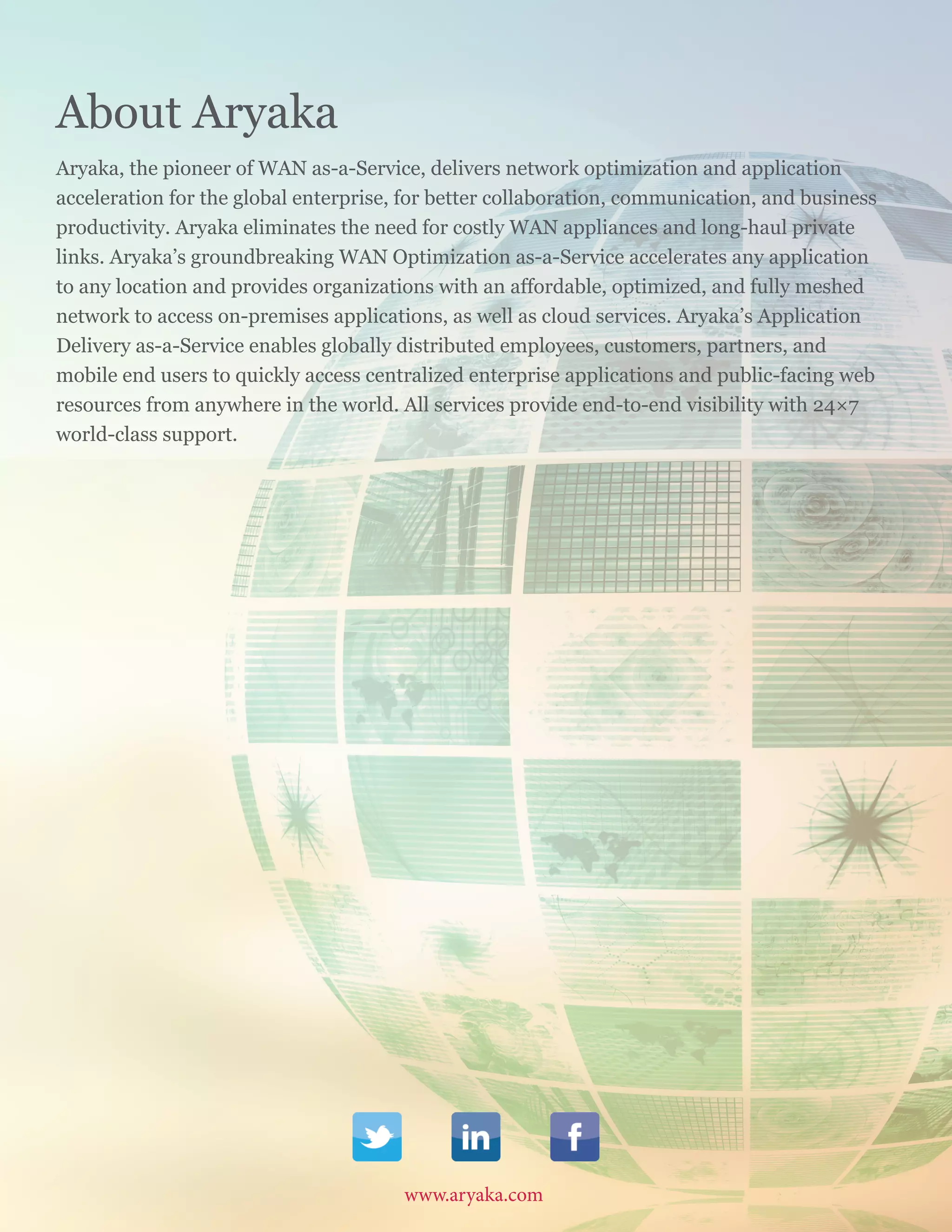 www.aryaka.com 			 Aryaka Networks, Inc. Copyright 2015. Do not reproduce without prior permission.		
S t a t e o f t h e E n t e r p r i s e WA N 2 0 1 5 | 2 8
About Aryaka
Aryaka, the pioneer of WAN as-a-Service, delivers network optimization and application
acceleration for the global enterprise, for better collaboration, communication, and business
productivity. Aryaka eliminates the need for costly WAN appliances and long-haul private
links. Aryaka’s groundbreaking WAN Optimization as-a-Service accelerates any application
to any location and provides organizations with an affordable, optimized, and fully meshed
network to access on-premises applications, as well as cloud services. Aryaka’s Application
Delivery as-a-Service enables globally distributed employees, customers, partners, and
mobile end users to quickly access centralized enterprise applications and public-facing web
resources from anywhere in the world. All services provide end-to-end visibility with 24×7
world-class support.
www.aryaka.com
 