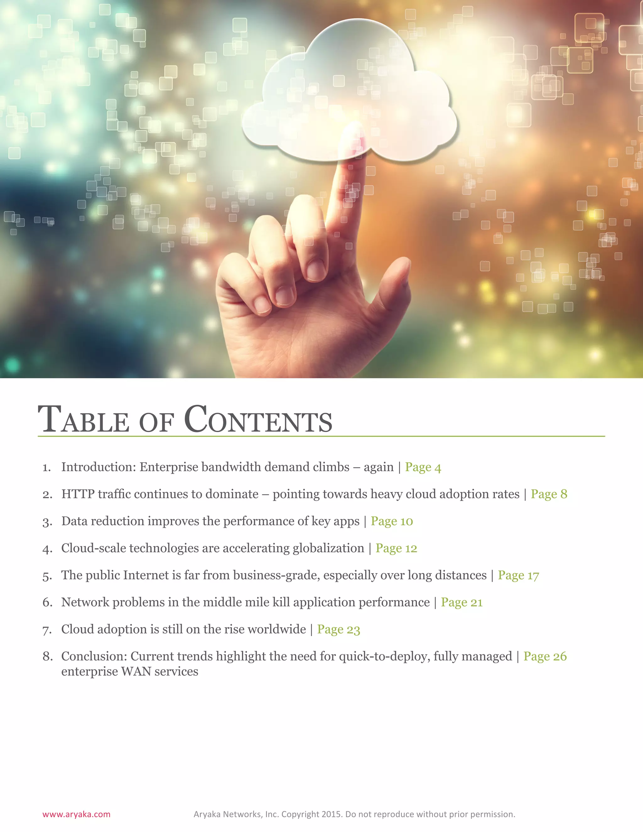 www.aryaka.com 			 Aryaka Networks, Inc. Copyright 2015. Do not reproduce without prior permission.		
S t a t e o f t h e E n t e r p r i s e WA N 2 0 1 5 | 3
Table of Contents
1.	 Introduction: Enterprise bandwidth demand climbs – again | Page 4
2.	 HTTP traffic continues to dominate – pointing towards heavy cloud adoption rates | Page 8
3.	 Data reduction improves the performance of key apps | Page 10
4.	 Cloud-scale technologies are accelerating globalization | Page 12
5.	 The public Internet is far from business-grade, especially over long distances | Page 17
6.	 Network problems in the middle mile kill application performance | Page 21
7.	 Cloud adoption is still on the rise worldwide | Page 23
8.	 Conclusion: Current trends highlight the need for quick-to-deploy, fully managed | Page 26
enterprise WAN services
 