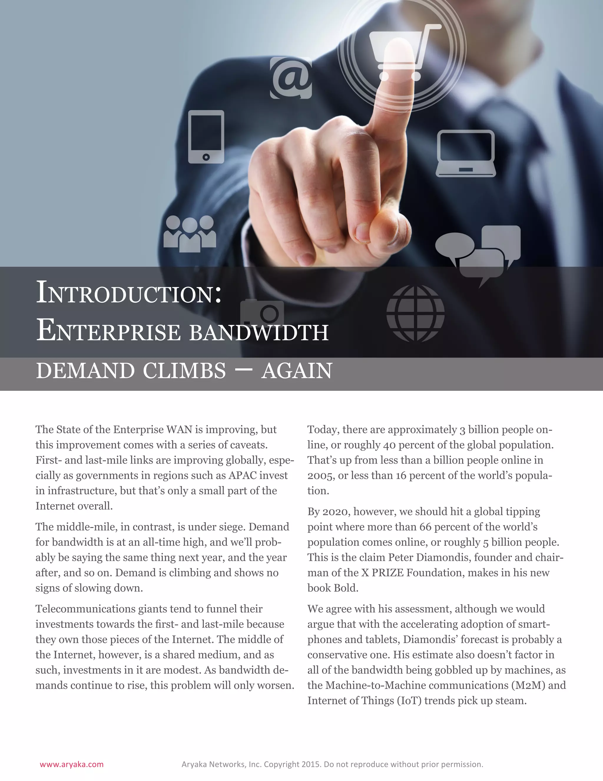 www.aryaka.com 			 Aryaka Networks, Inc. Copyright 2015. Do not reproduce without prior permission.		
S t a t e o f t h e E n t e r p r i s e WA N 2 0 1 5 | 4
Introduction:
Enterprise bandwidth
demand climbs – again
The State of the Enterprise WAN is improving, but
this improvement comes with a series of caveats.
First- and last-mile links are improving globally, espe-
cially as governments in regions such as APAC invest
in infrastructure, but that’s only a small part of the
Internet overall.
The middle-mile, in contrast, is under siege. Demand
for bandwidth is at an all-time high, and we’ll prob-
ably be saying the same thing next year, and the year
after, and so on. Demand is climbing and shows no
signs of slowing down.
Telecommunications giants tend to funnel their
investments towards the first- and last-mile because
they own those pieces of the Internet. The middle of
the Internet, however, is a shared medium, and as
such, investments in it are modest. As bandwidth de-
mands continue to rise, this problem will only worsen.
Today, there are approximately 3 billion people on-
line, or roughly 40 percent of the global population.
That’s up from less than a billion people online in
2005, or less than 16 percent of the world’s popula-
tion.
By 2020, however, we should hit a global tipping
point where more than 66 percent of the world’s
population comes online, or roughly 5 billion people.
This is the claim Peter Diamondis, founder and chair-
man of the X PRIZE Foundation, makes in his new
book Bold.
We agree with his assessment, although we would
argue that with the accelerating adoption of smart-
phones and tablets, Diamondis’ forecast is probably a
conservative one. His estimate also doesn’t factor in
all of the bandwidth being gobbled up by machines, as
the Machine-to-Machine communications (M2M) and
Internet of Things (IoT) trends pick up steam.
 