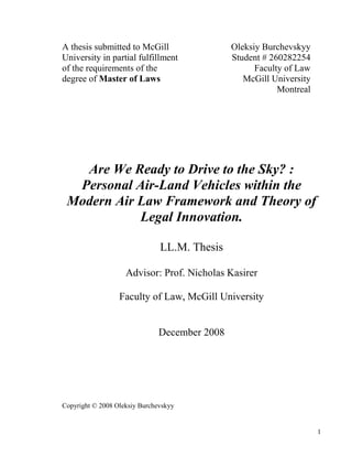1
A thesis submitted to McGill
University in partial fulfillment
of the requirements of the
degree of Master of Laws
Oleksiy Burchevskyy
Student # 260282254
Faculty of Law
McGill University
Montreal
Are We Ready to Drive to the Sky? :
Personal Air-Land Vehicles within the
Modern Air Law Framework and Theory of
Legal Innovation.
LL.M. Thesis
Advisor: Prof. Nicholas Kasirer
Faculty of Law, McGill University
December 2008
Copyright © 2008 Oleksiy Burchevskyy
 