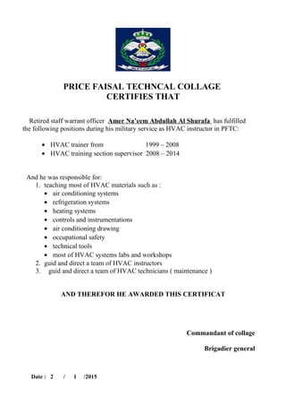 PRICE FAISAL TECHNCAL COLLAGE
CERTIFIES THAT
Retired staff warrant officer Amer Na’eem Abdullah Al Shurafa has fulfilled
the following positions during his military service as HVAC instructor in PFTC:
• HVAC trainer from 1999 – 2008
• HVAC training section supervisor 2008 – 2014
And he was responsible for:
1. teaching most of HVAC materials such as :
• air conditioning systems
• refrigeration systems
• heating systems
• controls and instrumentations
• air conditioning drawing
• occupational safety
• technical tools
• most of HVAC systems labs and workshops
2. guid and direct a team of HVAC instructors
3. guid and direct a team of HVAC technicians ( maintenance )
AND THEREFOR HE AWARDED THIS CERTIFICAT
Commandant of collage
Brigadier general
Date : 2 / 1 /2015
 