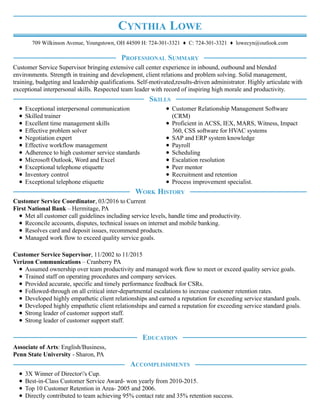 CYNTHIA LOWE
709 Wilkinson Avenue, Youngstown, OH 44509 H: 724-301-3321 ♦ C: 724-301-3321 ♦ lowecyn@outlook.com
Customer Service Supervisor bringing extensive call center experience in inbound, outbound and blended
environments. Strength in training and development, client relations and problem solving. Solid management,
training, budgeting and leadership qualifications. Self-motivated,results-driven administrator. Highly articulate with
exceptional interpersonal skills. Respected team leader with record of inspiring high morale and productivity.
Exceptional interpersonal communication
Skilled trainer
Excellent time management skills
Effective problem solver
Negotiation expert
Effective workflow management
Adherence to high customer service standards
Microsoft Outlook, Word and Excel
Exceptional telephone etiquette
Inventory control
Exceptional telephone etiquette
Customer Relationship Management Software
(CRM)
Proficient in ACSS, IEX, MARS, Witness, Impact
360, CSS software for HVAC systems
SAP and ERP system knowledge
Payroll
Scheduling
Escalation resolution
Peer mentor
Recruitment and retention
Process improvement specialist.
Customer Service Coordinator, 03/2016 to Current
First National Bank – Hermitage, PA
Met all customer call guidelines including service levels, handle time and productivity.
Reconcile accounts, disputes, technical issues on internet and mobile banking.
Resolves card and deposit issues, recommend products.
Managed work flow to exceed quality service goals.
Customer Service Supervisor, 11/2002 to 11/2015
Verizon Communications – Cranberry PA
Assumed ownership over team productivity and managed work flow to meet or exceed quality service goals.
Trained staff on operating procedures and company services.
Provided accurate, specific and timely performance feedback for CSRs.
Followed-through on all critical inter-departmental escalations to increase customer retention rates.
Developed highly empathetic client relationships and earned a reputation for exceeding service standard goals.
Developed highly empathetic client relationships and earned a reputation for exceeding service standard goals.
Strong leader of customer support staff.
Strong leader of customer support staff.
Associate of Arts: English/Business,
Penn State University - Sharon, PA
3X Winner of Director's Cup.
Best-in-Class Customer Service Award- won yearly from 2010-2015.
Top 10 Customer Retention in Area- 2005 and 2006.
Directly contributed to team achieving 95% contact rate and 35% retention success.
PROFESSIONAL SUMMARY
SKILLS
WORK HISTORY
EDUCATION
ACCOMPLISHMENTS
 