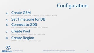 Configuration
4. Create GSM
GDSCTL>add gsm -gsm mgsm -listener 10121 -catalog AISBIT
5. SetTime zone for DB
6. Connect to GDS
GDSCTL>connect gds@itrac50018-v:10121:aisbip1
7. Create Pool
GDSCTL> add gdspool -dbpool hr -users gds
8. Create Region
GDSCTL> add region –region west,east
20 August 2015 IntelligentWorkload Management, Ritika Nevatia 26
 