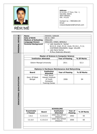 RÉSUMÉ
PERSONALDETAILS
Name RAHOOL SARKAR
Date of Birth 08-01-1983
Medium of Schooling ENGLISH
Language Known ENGLISH, HINDI, BENGALI
Parental Background • Late Jayanta Kr. Sarkar
B.E.C.E. (Cal), M.I.E. (Ind), M.I.R.C., F.I.V.
CHATERED ENGINEER, Regd. VALUER
• Late Sipra Sarkar
M.Mus (Rabindra Bharati)
EDUCATIONALQUALIFICATION
Master of Science in Computer Science
Institution Attended Year of Passing % Of Marks
Sikkim Manipal University 2011 52.3
Address:
B-12/164, 2nd
Floor, Flat - I,
KALYANI, NADIA
WEST BENGAL.
PIN: 741235
Contact no – 9903281134
Email-
crescendoplanet@hotmail.com
Diploma in Hardware Maintenance And Networking
Board
Institution
Attended
Year of Passing % Of Marks
Govt. Of West
Bengal
Prof. Nurul
Hassan Institute
of Youth
Computer
Training Center
2006 84
SCHOOLING
Examinatio
n Passed
Board
Institution
Attended
Year of
Passing
% Of Marks
I.S.C C.I.S.C.E
Julien Day School
(Kalyani)
2002 50
I.C.S.E C.I.S.C.E
Julien Day School
(Kalyani)
2000 60
 