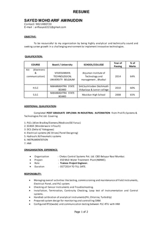 RESUME
SAYED MOHD ARIF AMINUDDIN
Contact: 9821880720
E-mail : arifsayed221@gmail.com
Page 1 of 2
OBJECTIVE:
To be resourceful to my organization by being highly analytical and technically sound and
seeking career growth in a challenging environment to implement innovative technologies.
QUALIFICATION:
COURSE Board / University SCHOOL/COLLEGE
Year of
Passing
% of
Marks
B.E (Electronic
&
communication)
VISVESVARAYA
TECHNOLOGICAL
UNIVERSITY BELGAUM
Anjuman Institute of
Technology and
management , Bhatkal
2014 64%
H.S.C
MAHARASHTRA STATE
BOARD
Smt.Sushiladevi Deshmukh
Vidyalaya & Junior college
2010 60%
S.S.C
MAHARASHTRA STATE
BOARD
Mazidun High School 2008 65%
ADDITIONAL QUALIFICATION:
Completed POST GRADUATE DIPLOMA IN INDUSTRIAL AUTOMATION from ProlificSystems &
Technologies Pvt Ltd. Covering
1. PLCs (Allen Bradley/Siemens/Modicon/GE Fanuc)
2. SCADA (Wonderware InTouch)
3. DCS (Delta V/ Yokogawa)
4. Electrical systems (AC Drives/ Panel Designing)
5. Hydraulic & Pneumatic systems
6. INSTRUMENTATION
7. HMI
ORAGANISATION EXPERIENCE:
 Organization : Chetas Control Systems Pvt. Ltd. CBD Belapur Navi Mumbai.
 Project : 450 MLD Water Treatment Plant(NMMC).
 Role : Trainee Project Engineer.
 Duration : OCT’2014 TO TILL DATE.
RESPONSIBLITY:
 Managing overall activities like testing, commissioning and maintenance of Field Instruments,
Electrical Panel, and PLC system.
 Checking all Sensor Instruments and Troubleshooting.
 Installation, Termination, Continuity Checking, Loop test of Instrumentation and Control
systems.
 Handled calibration of analytical instruments(PH, Chlorine, Turbidity)
 Prepared system design for monitoring and controlling DAM.
 Configured RTU(wade) and communication testing between PLC-RTU with HMI
 