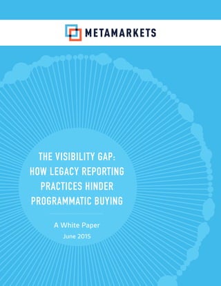 THE VISIBILITY GAP:
HOW LEGACY REPORTING
PRACTICES HINDER
PROGRAMMATIC BUYING
A White Paper
June 2015
 