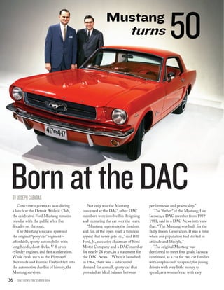 36 DAC NEWS DECEMBER 2014
Conceived 50 years ago during
a lunch at the Detroit Athletic Club,
the celebrated Ford Mustang remains
popular with the public after five
decades on the road.
The Mustang’s success spawned
the original “pony car”segment –
affordable, sporty automobiles with
long hoods, short decks, V-8 or six
cylinder engines, and fast acceleration.
While rivals such as the Plymouth
Barracuda and Pontiac Firebird fell into
the automotive dustbin of history, the
Mustang survives.
Not only was the Mustang
conceived at the DAC, other DAC
members were involved in designing
and recreating the car over the years.
“Mustang represents the freedom
and fun of the open road; a timeless
appeal that never gets old,”said Bill
Ford, Jr., executive chairman of Ford
Motor Company and a DAC member
for nearly 24 years, in a statement for
the DAC News.  “When it launched
in 1964, there was a substantial
demand for a small, sporty car that
provided an ideal balance between
performance and practicality.”
The “father”of the Mustang, Lee
Iacocca, a DAC member from 1959-
1981, said in a DAC News interview
that: “The Mustang was built for the
Baby Boom Generation. It was a time
when our population had shifted in
attitude and lifestyle.”
The original Mustang was
developed to meet four goals, Iacocca
continued, as a car for two car families
with surplus cash to spend; for young
drivers with very little money to
spend; as a woman’s car with easy
BornattheDAC
Mustang
turns
BYJOSEPHCABADAS
50
 
