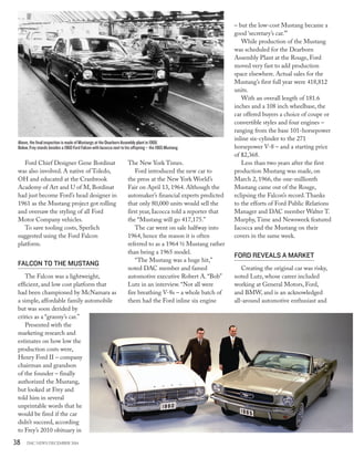 38 DAC NEWS DECEMBER 2014
Ford Chief Designer Gene Bordinat
was also involved. A native of Toledo,
OH and educated at the Cranbrook
Academy of Art and U of M, Bordinat
had just become Ford’s head designer in
1961 as the Mustang project got rolling
and oversaw the styling of all Ford
Motor Company vehicles.
To save tooling costs, Sperlich
suggested using the Ford Falcon
platform.
FALCON TO THE MUSTANG
The Falcon was a lightweight,
efficient, and low cost platform that
had been championed by McNamara as
a simple, affordable family automobile
but was soon derided by
critics as a “granny’s car.”
Presented with the
marketing research and
estimates on how low the
production costs were,
Henry Ford II – company
chairman and grandson
of the founder – finally
authorized the Mustang,
but looked at Frey and
told him in several
unprintable words that he
would be fired if the car
didn’t succeed, according
to Frey’s 2010 obituary in
The New York Times.
Ford introduced the new car to
the press at the New York World’s
Fair on April 13, 1964. Although the
automaker’s financial experts predicted
that only 80,000 units would sell the
first year, Iacocca told a reporter that
the “Mustang will go 417,175.”
The car went on sale halfway into
1964, hence the reason it is often
referred to as a 1964 ½ Mustang rather
than being a 1965 model.
“The Mustang was a huge hit,”
noted DAC member and famed
automotive executive Robert A.“Bob”
Lutz in an interview.“Not all were
fire breathing V-8s – a whole batch of
them had the Ford inline six engine
– but the low-cost Mustang became a
good ‘secretary’s car.’”
While production of the Mustang
was scheduled for the Dearborn
Assembly Plant at the Rouge, Ford
moved very fast to add production
space elsewhere. Actual sales for the
Mustang’s first full year were 418,812
units.
With an overall length of 181.6
inches and a 108 inch wheelbase, the
car offered buyers a choice of coupe or
convertible styles and four engines –
ranging from the base 101-horsepower
inline six-cylinder to the 271
horsepower V-8 – and a starting price
of $2,368.
Less than two years after the first
production Mustang was made, on
March 2, 1966, the one-millionth
Mustang came out of the Rouge,
eclipsing the Falcon’s record.Thanks
to the efforts of Ford Public Relations
Manager and DAC member Walter T.
Murphy,Time and Newsweek featured
Iacocca and the Mustang on their
covers in the same week.
FORD REVEALS A MARKET
Creating the original car was risky,
noted Lutz, whose career included
working at General Motors, Ford,
and BMW, and is an acknowledged
all-around automotive enthusiast and
Above, the final inspection is made of Mustangs at the Dearborn Assembly plant in 1968.
Below, Frey stands besides a 1960 Ford Falcon with Iacocca next to his offspring – the 1965 Mustang.
 