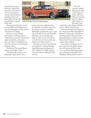 40 DAC NEWS DECEMBER 2014
potent, and more capable, but they
moved farther and farther away from
the original concept of a smallish,
lightweight, and attractive sports coupe
and convertible,”Lutz said.“Basically,
all of those cars were improved to
oblivion where no one could afford
to do the next cycle because the sales
volume wasn’t there anymore.”
Knudsen and stylist Larry Shinoda
are credited with making the larger-
bodied Mustangs that appeared in
1971, offering even bigger engines,
more performance, improved brakes
and tires.
revival before going to
Chevrolet. Apparently
upset that he was passed
over for promotion to
become General Motors
president in favor of
fellow DAC member Ed
Cole, Knudsen accepted
Ford’s offer.
About the time Knudsen moved
to Ford, GM’s and Chrysler’s pony
cars were dividing the market and the
“horsepower war”began.
Nearly one-third of buyers
wanted great acceleration, plus air
conditioning, automatic transmissions,
eight-track players, and roomier
back seats. Yet, it was difficult to fit
all of those features into the Falcon/
Mustang chassis.
The answer? The typical Detroit
solution was “bigger is better.”
“The Mustangs, Camaros, and
Barracudas all got heavier, more
The 1971
“Knudsen bodied”
Mustang was eight
inches longer, six
inches wider and
600 pounds heavier
than the original
1964 ½ pony car.
But buyers were
turned off as sales slid from 299,824
units in 1969 to 149,678 units.
However, well before the launch of
the new pony car, Henry Ford II fired
Knudsen in September 1969. When
asked by reporters why he had been
fired, all Knudsen would say was that
Henry Ford II “wanted to resume
control of the company.”
In an effort to rejuvenate the car,
Iacocca turned to the Italian design
firm of Carrozzeria Ghia to help
come up with the Mustang II, which
was introduced in September 1973.
Weighing 3,000 pounds less than its
The 1966 Ford Mustang is showcased in a publicity photograph.
 