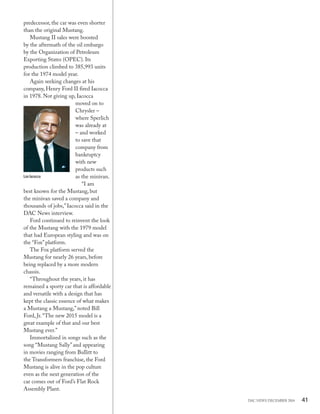 41DAC NEWS DECEMBER 2014
predecessor, the car was even shorter
than the original Mustang.
Mustang II sales were boosted
by the aftermath of the oil embargo
by the Organization of Petroleum
Exporting States (OPEC). Its
production climbed to 385,993 units
for the 1974 model year.
Again seeking changes at his
company, Henry Ford II fired Iacocca
in 1978. Not giving up, Iacocca
moved on to
Chrysler –
where Sperlich
was already at
– and worked
to save that
company from
bankruptcy
with new
products such
as the minivan.
“I am
best known for the Mustang, but
the minivan saved a company and
thousands of jobs,”Iacocca said in the
DAC News interview.
Ford continued to reinvent the look
of the Mustang with the 1979 model
that had European styling and was on
the “Fox”platform.
The Fox platform served the
Mustang for nearly 26 years, before
being replaced by a more modern
chassis.
“Throughout the years, it has
remained a sporty car that is affordable
and versatile with a design that has
kept the classic essence of what makes
a Mustang a Mustang,”noted Bill
Ford, Jr.“The new 2015 model is a
great example of that and our best
Mustang ever.”
Immortalized in songs such as the
song “Mustang Sally”and appearing
in movies ranging from Bullitt to
the Transformers franchise, the Ford
Mustang is alive in the pop culture
even as the next generation of the
car comes out of Ford’s Flat Rock
Assembly Plant.
Lee Iacocca
 
