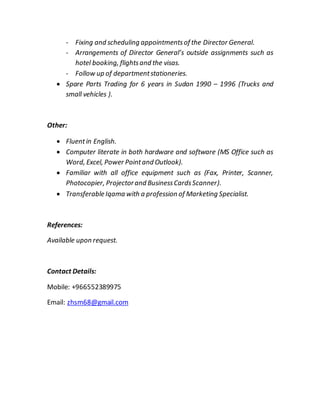 - Fixing and scheduling appointmentsof the Director General.
- Arrangements of Director General’s outside assignments such as
hotel booking, flightsand the visas.
- Follow up of departmentstationeries.
 Spare Parts Trading for 1 years in Sudan 6991 – 1996 (Trucks and
small vehicles ).
Other:
 Fluentin English.
 Computer literate in both hardware and software (MS Office such as
Word, Excel, Power Pointand Outlook).
 Familiar with all office equipment such as (Fax, Printer, Scanner,
Photocopier, Projectorand BusinessCardsScanner).
 Transferable Iqama with a profession of Marketing Specialist.
References:
Available upon request.
Contact Details:
Mobile: +699993256649
Email: zhsm95@gmail.com
 