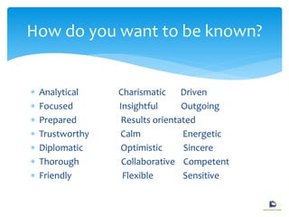  Analytical Charismatic Driven
 Focused Insightful Outgoing
 Prepared Results orientated
 Trustworthy Calm Energetic
 Diplomatic Optimistic Sincere
 Thorough Collaborative Competent
 Friendly Flexible Sensitive
How do you want to be known?
 