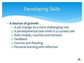  6 Sources of growth:
1. A job change to a more challenging role
2.A developmental task while in a current role
3.Role models, coaches and mentors
4.Feedback
5.Courses and Reading
6.Personal learning and reflection
Developing Skills
 