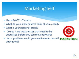  Use a SWOT: ▫ Threats
 What do your stakeholders think of you …really
 What is your personal brand?
 Do you have weaknesses that need to be
addressed before you can move forward?
 What problems could your weaknesses cause if
unchecked?
Marketing Self
 