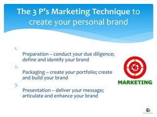 1.
Preparation – conduct your due diligence;
define and identify your brand
2.
Packaging – create your portfolio; create
and build your brand
3.
Presentation – deliver your message;
articulate and enhance your brand
The 3 P’s Marketing Technique to
create your personal brand
 
