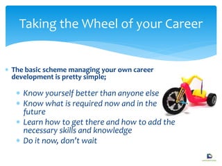  The basic scheme managing your own career
development is pretty simple;
 Know yourself better than anyone else
 Know what is required now and in the
future
 Learn how to get there and how to add the
necessary skills and knowledge
 Do it now, don’t wait
Taking the Wheel of your Career
 