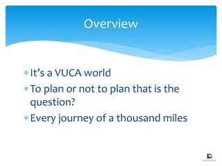 It’s a VUCA world
To plan or not to plan that is the
question?
Every journey of a thousand miles
Overview
 