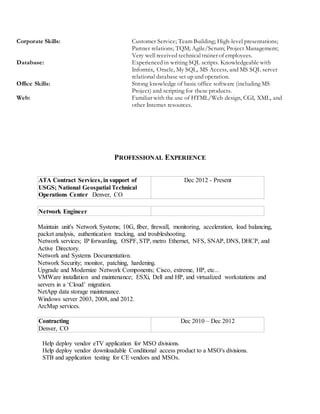 Corporate Skills: Customer Service; Team Building; High-level presentations;
Partner relations; TQM; Agile/Scrum; Project Management;
Very well received technicaltrainer of employees.
Database: Experienced in writing SQL scripts. Knowledgeable with
Informix, Oracle, My SQL, MS Access, and MS SQL server
relational database set up and operation.
Office Skills: Strong knowledge of basic office software (including MS
Project) and scripting for these products.
Web: Familiar with the use of HTML/Web design, CGI, XML, and
other Internet resources.
PROFESSIONAL EXPERIENCE
ATA Contract Services, in support of
USGS; National Geospatial Technical
Operations Center Denver, CO
Dec 2012 - Present
Network Engineer
Maintain unit's Network Systems; 10G, fiber, firewall, monitoring, acceleration, load balancing,
packet analysis, authentication tracking, and troubleshooting.
Network services; IP forwarding, OSPF, STP, metro Ethernet, NFS, SNAP, DNS, DHCP, and
Active Directory.
Network and Systems Documentation.
Network Security; monitor, patching, hardening.
Upgrade and Modernize Network Components; Cisco, extreme, HP, etc...
VMWare installation and maintenance; ESXi, Dell and HP, and virtualized workstations and
servers in a ‘Cloud’ migration.
NetApp data storage maintenance.
Windows server 2003, 2008, and 2012.
ArcMap services.
Contracting
Denver, CO
Dec 2010 – Dec 2012
Help deploy vendor eTV application for MSO divisions.
Help deploy vendor downloadable Conditional access product to a MSO's divisions.
STB and application testing for CE vendors and MSOs.
 