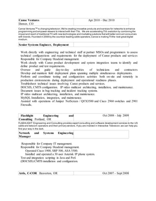 Canoe Ventures
Denver, CO
Apr 2010 – Dec 2010
Canoe VenturesTM
is changing television.We're creating innovative products and services for networks to enhance
programming and empower viewers to interactwith their TVs. We are accelerating TV's evolution by combining the
impactand reach of traditional TV with new technologies and marketing solutions thatwill better connect consumers
with brands.Founded in 2008 by the country's leading cable operators,Canoe is making TVthe next greatdigital
medium.
Senior Systems Engineer, Deployment
Work directly with engineering and technical staff at partner MSOs and programmers to assess
technical configurations and requirements for the deployment of Canoe products and services
Responsible for Company Headend management.
Work closely with Canoe product development and system integration teams to identify and
define product and test requirements.
Oversee and guide day-to-day activities of technicians and contractors
Develop and maintain field deployment plans spanning multiple simultaneous deployments.
Perform and coordinate testing and configuration activities both on-site and remotely in
production environments during deployment and operational readiness phases.
Troubleshoot technical issues involving Canoe products and services.
DOCSIS, CMTS configuration. IP video multicast architecting, installation, and maintenance.
Document issues in bug tracking and incident tracking systems.
IP video multicast architecting, installation, and maintenance.
MySQL Installation, integration, and maintenance.
Assisted with operations of Juniper NetScreen / QFX3500 and Cisco 2960 switches and 2901
Firewalls.
Flashlight Engineering and
Consulting Portland, OR
Oct 2008 – July 2009
FLASHLIGHT Engineering and Consulting provides expert consulting and software development services to the US
cable and telecom operators and their primary vendors. If you are involved in Interactive Television,we can help you
find your way in the dark.
Network and Systems Engineering
Manager
Responsible for Company IT management.
Responsible for Company Headend management.
Operated Cisco 1900, SRP 500, ASA 5500.
Installed and operated a 30 user Asterisk IP phone system.
Test and integration scripting in Java and Perl.
(DOCSIS) CMTS installation and configuration.
Arris, C-COR Beaverton, OR Oct 2007 – Sept 2008
 