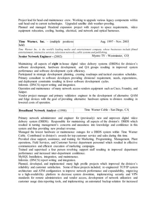 Project lead for head-end maintenance crew. Working to upgrade various legacy components within
said head-end to current technologies. Upgraded satellite dish weather-proofing.
Planned and managed Headend expansion project with respect to space requirements, video
equipment relocation, cooling, heating, electrical, and network and optical harnesses.
Time Warner, Inc. – (multiple positions
held)
Aug. 1997 – Nov. 2003
Time Warner Inc. is the world's leading media and entertainment company, whose businesses include filmed
entertainment, interactive services, television networks, cable systems and publishing.
Senior Network Engineer - (2002) Mystro TV - Westminster, CO
Maintaining all aspects of eight in-house digital video delivery systems (DBDSs) for division’s
software development, hardware development, and QA groups resulting in improved system
performance and software development cycle efficiency.
Participated in strategic development planning, creating roadmaps and tactical execution schedules.
Primary consultant to software developers providing divisional requirement, needs, expectations,
and deployment constraints resulting in fewer software development cycles.
Informix (DNCS) report writing and integration.
Operation and maintenance of many network access vendors equipment such as Cisco, Foundry, and
Juniper.
Vendor project manager and primary validation engineer in the development of alternative QAM
and Edge devices with the goal of providing alternative hardware options to division resulting in
lowered costs of operation.
Broadband Network Analyst - (1998) Time Warner Cable - San Diego, CA
Primary network administrator and engineer for (previously) new and unproven digital video
delivery system (DBDS). Responsible for maintaining all aspects of the division’s DBDS which
resulted in turning management’s concerns and uneasiness into knowledge and confidence in this
system and thus providing new product revenue.
Managed the lowest hardware or maintenance outages for a DBDS system within Time Warner
Cable. Contributed to division’s awards for top customer service and sales during this time.
Provided close support, assistance, and training for Marketing, Programming, Management, Plant
operations, Field Services, and Customer Service department personnel which resulted in effective
communication and efficient execution of marketing campaigns.
Trained and supervised a four person revolving support staff resulting in improved department
performance and increased inter-department confidence.
MySQL Installation, integration, and maintenance.
Informix (DNCS) report writing and integration.
Planned, developed, and implemented many high profile projects which improved the division’s
reliability and customer satisfaction. Some of these projects included; re-engineered TCP/IP system
architecture and ATM configuration to improve network performance and expandability, migrating
to a high-availability platform to decrease system downtime, implementing security and VPN
standards for remote administration and vendor access, development of network utilization and
customer usage data reporting tools, and implementing an automated backup solution for increased
 