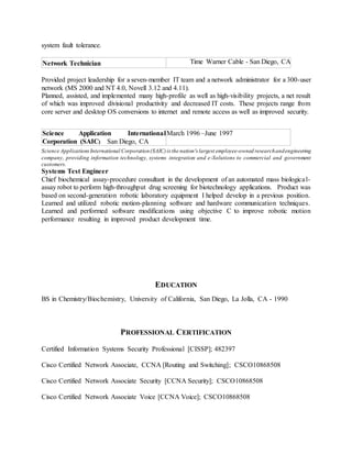 system fault tolerance.
Network Technician Time Warner Cable - San Diego, CA
Provided project leadership for a seven-member IT team and a network administrator for a 300-user
network (MS 2000 and NT 4.0, Novell 3.12 and 4.11).
Planned, assisted, and implemented many high-profile as well as high-visibility projects, a net result
of which was improved divisional productivity and decreased IT costs. These projects range from
core server and desktop OS conversions to internet and remote access as well as improved security.
Science Application International
Corporation (SAIC) San Diego, CA
March 1996 –June 1997
Science ApplicationsInternational Corporation(SAIC)is the nation's largest employee-owned researchandengineering
company, providing information technology, systems integration and e-Solutions to commercial and government
customers.
Systems Test Engineer
Chief biochemical assay-procedure consultant in the development of an automated mass biological-
assay robot to perform high-throughput drug screening for biotechnology applications. Product was
based on second-generation robotic laboratory equipment I helped develop in a previous position.
Learned and utilized robotic motion-planning software and hardware communication techniques.
Learned and performed software modifications using objective C to improve robotic motion
performance resulting in improved product development time.
EDUCATION
BS in Chemistry/Biochemistry, University of California, San Diego, La Jolla, CA - 1990
PROFESSIONAL CERTIFICATION
Certified Information Systems Security Professional [CISSP]; 482397
Cisco Certified Network Associate, CCNA [Routing and Switching]; CSCO10868508
Cisco Certified Network Associate Security [CCNA Security]; CSCO10868508
Cisco Certified Network Associate Voice [CCNA Voice]; CSCO10868508
 