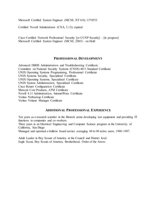 Microsoft Certified System Engineer (MCSE, NT 4.0); 1374553
Certified Novell Administrator (CNA, 3.12); expired
Cisco Certified Network Professional Security [or CCNP Security] – [in progress]
Microsoft Certified System Engineer (MCSE, 2003) – on Hold
PROFESSIONAL DEVELOPMENT
Advanced DBDS Administration and Troubleshooting Certificate
Committee on National Security Systems (CNSS) 4011 Standard Certificate
UNIX Operating Systems Programming, Professional Certificate
UNIX Systems Security, Specialized Certificate
UNIX Operating Systems, Specialized Certificate
UNIX System Administration, Specialized Certificate
Cisco Router Configuration Certificate
Marconi Core Products, ATM Certificate
Novell 4.11 Administration, IntranetWare Certificate
Veritas Netbackup Certificate
Veritas Volume Manager Certificate
ADDITIONAL PROFESSIONAL EXPERIENCE
Ten years as a research scientist in the Biotech arena developing test equipment and providing IT
functions to companies and co-workers.
Three years in an Electrical Engineering and Computer Science program at the University of
California, San Diego
Managed and operated a bulletin board service averaging 60 to 80 active users, 1980-1987.
Adult Leader in Boy Scouts of America at the Council and District level.
Eagle Scout, Boy Scouts of America; Brotherhood, Order of the Arrow.
 