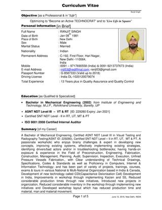 Curriculum Vitae
Ranjit Singh
Objective [as a Professional & in "Life"]
Optimizing to “Become an Active TECHNOCRAT” and to “Live Life in Square”
Personal Information [in Brief]
Full Name : RANJIT SINGH
Date of Birth : Jan 08
th
1981
Place of Birth : New Delhi
Sex : Male
Marital Status : Married
Nationality : Indian
Permanent Address : C-192, First Floor, Hari Nagar,
Mobile
New Delhi -110064,
India
: 0091 – 9717690558 (India) & 0091-9213737673 (India)
E-mail Address : rnjt53@rediffmal.com; ranjt53@gmail.com
Passport Number : G 8587333 (Valid up to 2018)
Driving License : India DL-1020120079074
Total Experience : 13 Years plus in Quality Assurance and Quality Control
Education [as Qualified & Specialized]
• Bachelor in Mechanical Engineering (2002) from Institute of Engineering and
Technology, M.J.P., Rohilkhand University, Bareilly, UP
• ASNT NDT Level III – VT & RT [ID: 229280 Expiry: Jan 2021]
• Certified SNT NDT Level - II in RT, UT, MT & PT
• ISO 9001:2008 Certified Internal Auditor
Summary [of my Career]
A Bachelor of Mechanical Engineering, Certified ASNT NDT Level III in Visual Testing and
Radiography Testing(ASNT ID: 229280), Certified SNT NDT Level – II in RT, UT, MT & PT, A
passionate workaholic who enjoys brainy challenges & expert in developing new
concepts, improving existing systems, effectively implementing existing strategies,
identifying drivers/bad actors and/or in troubleshooting bottlenecks; having hands-on
exposure & experience in the Field of Preconstruction, Engineering, Fabrication,
Construction, Management, Planning, Audit, Supervision, Inspection, Execution, Unfired
Pressure Vessels Fabrication., with Clear understanding of Technical Drawings,
Specifications, Codes & Standards as well as Proficiency in Computers, Internet &
Information Technology; and has been part of variety of projects, trainings, courses,
exams & tours in various National & Multi-National Organization based in India & Canada,
Development of new technology called CDI(Capacitance Deionisation Cell) Development
in India, Improvements in workshop through implementing Kaizen and 5S, Reduced
considerable production times through new initiatives, Introduced new projects in
organization, Reduced considerable inventory in the workshop through implementing new
initiatives and Developed workshop layout which has reduced production time and
material, man and material movement.
June 10, 2016, New Delhi, INDIAPage 1 of 5
 