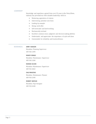 Page 3
LEADERSHIP
Knowledge and experience gained from over 35 years in the Petro/Chem.
industry has provided me with valuable leadership skills in:
 Mentoring apprentices & interns
 Interviewing potential new hires
 Leading by example
 Strong work ethic
 Self-motivated and hard-working
 Mechanically inclined
 Excellent common sense, judgment and decision making abilities
 Understands and appreciates the importance of a job well done
 Commended for reliability and trustworthiness
REFERENCES JERRY HANSON
Marathon Planning Supervisor
409 945-1499
RANDY CRABLE
Marathon Maintenance Supervisor
409 945-1260
RONNIE OLIVER
Marathon Maintenance Supervisor
409 942-4022
DAG RINGSTAD
Marathon Maintenance Planner
409 943-2390
ROBERT MAYEUX
Marathon Pipe Designer
409 943-2638
 