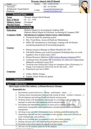 Wessam Ahmed Resume Last Updated December 1, 2016
1
Wessam Ahmed Abd El-Hamid
: 002 - 01001345786MobileEgypt-
: 002 03 5933985Alexandria
: wessam101@hotmail.com
wessam101@yahoo.com
E-Mail
54 Mohamed Fouad Galal St'
Ebrahimia
Personal Data
: Wessam Ahmed Abd El-HamidName
: 01 - 12 – 1978Date of Birth
: ExemptedMilitary Status
: MarriedMarital Status
Education & Knowledge
: Bachelor Degree in Accounting & Auditing 2000
Diploma Master Degree In Electronic Accounting & Computer 2003
Education
: Introduction to Computer Science Course, which Includes:Computer Skills
• Format & Install for operating system
• Dos, Visual Basic, Access & Hardware Maintenance.
• Office XP, Introduction to web design, working with All Oracles
accounting programs & all accounting programs.
• Human resources Manager in Mehan Masr(EAAC) 2011
• Soft Skills (Master your work Environment Workshop) (how we work
together) ( how to lead a team ) 2012
• Human Resources Diploma (CBS Creative Business Solutions)2014
• Certificate from Alexandria HR Community for achieved Compensation
&Benefits workshop Course 2015
• Certificate from Notting Hill College for Attendance (Drive Performance To
Engage Your Employees Effectively) for Dr. Rita aselli .. 2015
• Preparing for part one of MBA
Courses
:Language
• Arabic: Mother Tongue.
• English: Fluent Written & spoken.
Experience
April 1St
2008 till Now
AKSA Egypt Acrylic Fiber Industry as Human Resources Manager
Responsible for:
1. Recruitments system (interviews – fillings – performance – plane ……)
2. Training system (training plans–training needs outside & inside – institute’s contracts….)
3. The development and training of staff and identify training needs
4. Working closely with departments, increasingly in a consultancy role, assisting line
managers to understand and implement policies and procedures.
5. Developing and implementing policies on issues such as working conditions,
performance management, equal opportunities, disciplinary procedures and absence
management.
6. Advising on pay and other remuneration issues, including promotion and benefits.
7. Negotiating with staff and their representatives (for example, trade union officials) on
issues relating to pay and conditions.
8. Make an exit meeting after investigation to solve the workers problem
9. Dealing with grievances and implementing disciplinary procedures.
10. Personnel system from salaries & wages& over time system
11. The turn over & vacation system for all the employs.
 