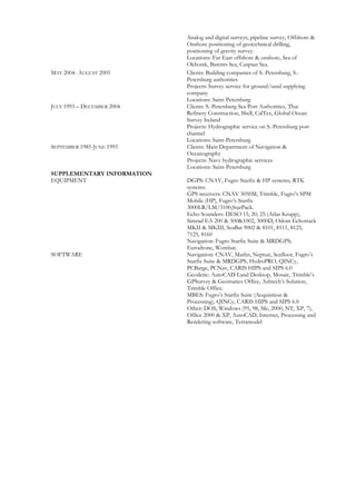 Analog and digital surveys, pipeline survey, Offshore &
Onshore positioning of geotechnical drilling,
positioning of gravity survey.
Locations: Far-East offshore & onshore, Sea of
Okhotsk, Barents Sea, Caspian Sea.
MAY 2004- AUGUST 2005 Clients: Building companies of S.-Petersburg, S.-
Petersburg authorities
Projects: Survey service for ground/sand supplying
company
Locations: Saint-Petersburg
JULY 1993 – DECEMBER 2004 Clients: S.-Petersburg Sea Port Authorities, Thai
Refinery Construction, Shell, CalTex, Global Ocean
Survey Ireland
Projects: Hydrographic service on S.-Petersburg port
channel
Locations: Saint-Petersburg
SEPTEMBER 1985-JUNE 1993 Clients: Main Department of Navigation &
Oceanography
Projects: Navy hydrographic services
Locations: Saint-Petersburg
SUPPLEMENTARY INFORMATION
EQUIPMENT DGPS: CNAV, Fugro Starfix & HP systems, RTK
systems.
GPS receivers: CNAV 3050M, Trimble, Fugro’s SPM
Mobile (HP), Fugro’s Starfix
3000LR/LM/3100,StarPack.
Echo Sounders: DESO 15, 20, 25 (Atlas Krupp),
Simrad EA 200 & 500&1002, 3000D, Odom Echotrack
MKII & MKIII, SeaBat 9002 & 8101, 8111, 8125,
7125, 8160
Navigation: Fugro Starfix Suite & MRDGPS;
Eurodrone, Wombat.
SOFTWARE Navigation: CNAV, Marlin, Neptun, Seafloor, Fugro’s
Starfix Suite & MRDGPS, HydroPRO, QINCy,
PCBarge, PCNav, CARIS HIPS and SIPS 6.0
Geodetic: AutoCAD Land Desktop, Mosaic, Trimble’s
GPSurvey & Geomatics Office, Ashtech’s Solution,
Trimble Office.
MBES: Fugro’s Starfix Suite (Acquisition &
Processing), QINCy, CARIS HIPS and SIPS 6.0
Other: DOS, Windows (95, 98, Me, 2000, NT, XP, 7),
Office 2000 & XP, AutoCAD, Internet, Processing and
Rendering software, Terramodel
 