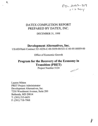 DATEX COMPLETION REPORT
PREPARED BY DATEX, INC.
DECEMBER 31,1998
Development Alternatives, Inc.
USAID/Haiti Contract 521-0256-C-00-5059-00/521-C-00-95-00059-00
Office of Economic Growth
Program for the Recovery of the Economy in
Transition (PRET)
Project Number 5124
I-:"~'-+"'*'
Lauren Mitten
PRET Project Administrator
Development Alternatives, Inc.
7250 Woodmont Avenue, Suite 200
Bethesda, MD 20814
T: (301) 215-6651
F: (301) 718-7968
 