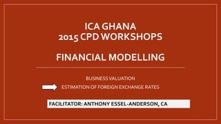 ICA GHANA
2015 CPD WORKSHOPS
FINANCIAL MODELLING
BUSINESSVALUATION
ESTIMATION OF FOREIGN EXCHANGE RATES
FACILITATOR: ANTHONY ESSEL-ANDERSON, CA
 