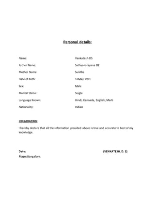 Personal details:
Name: Venkatesh DS
Father Name: Sathyanarayana DE
Mother Name: Sunitha
Date of Birth: 16May 1991
Sex: Male
Marital Status: Single
Language Known: Hindi, Kannada, English, Marti
Nationality: Indian
DECLARATION:
I hereby declare that all the information provided above is true and accurate to best of my
knowledge.
Date: (VENKATESH. D. S)
Place: Bangalore.
 