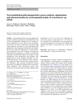 ORIGINAL PAPER
Novel polyhedral gold nanoparticles: green synthesis, optimization
and characterization by environmental isolate of Acinetobacter sp.
SW30
Sweety A. Wadhwani • Utkarsha U. Shedbalkar •
Richa Singh • Meena S. Karve • Balu A. Chopade
Received: 31 January 2014 / Accepted: 23 June 2014
Ó Springer Science+Business Media Dordrecht 2014
Abstract Gold nanoparticles have enormous applications
in cancer treatment, drug delivery and nanobiosensor due
to their biocompatibility. Biological route of synthesis of
metal nanoparticles are cost effective and eco-friendly.
Acinetobacter sp. SW 30 isolated from activated sewage
sludge produced cell bound as well as intracellular gold
nanoparticles when challenged with HAuCl4 salt solution.
We ﬁrst time report the optimization of various physio-
logical parameters such as age of culture, cell density and
physicochemical parameters viz HAuCl4 concentration,
temperature and pH which inﬂuence the synthesis of gold
nanoparticles. Gold nanoparticles thus produced were
characterized by various analytical techniques viz. UV–
Visible spectroscopy, X-ray diffraction, cyclic voltamme-
try, transmission electron microscopy, selected area elec-
tron diffraction, high resolution transmission electron
microscopy, environmental scanning electron microscopy,
energy dispersive X-ray spectroscopy, atomic force
microscopy and dynamic light scattering. Polyhedral gold
nanoparticles of size 20 ± 10 nm were synthesized by
24 h grown culture of cell density 2.4 9 109
cfu/ml at
50 °C and pH 9 in 0.5 mM HAuCl4. It was found that most
of the gold nanoparticles were released into solution from
bacterial cell surface of Acinetobacter sp. at pH 9 and
50 °C.
Keywords Acinetobacter sp. Á Optimization Á Polyhedral
gold nanoparticles Á Atomic force microscopy
Introduction
Nanotechnology is currently a frontier of research due to
wide applications of nanomaterials in biomedical, agri-
cultural, catalysis, optical and electronic ﬁelds (Kannan
and Subbalaxmi 2011; Ghosh et al. 2012; Kitture et al.
2012). Recently inorganic nanoparticles (NP) have invoked
a lot of interest owing to their distinct physical, chemical
and biological properties as compared to the respective
bulk materials (Bhattacharya and Mukherjee 2008). Metal
nanoparticles are mostly studied because of their physico-
chemical and optoelectronic properties (Krolikowska et al.
2003).There are various physical and chemical methods
available for synthesis of metal NP (Shankar et al. 2004;
Panacek et al. 2006). However, they are costly and gen-
erate toxic byproducts (Shedbalkar et al. 2014; Gade et al.
2010). Therefore biological synthesis mediated by plants,
bacteria, fungi and algae is gaining more acceptance in
research because of its cost effectiveness and eco-friendly
nature (Gaidhani et al. 2013; Nagajyothi and Lee 2011;
Mukherjee et al. 2001). It has been hypothesized that
synthesis of NP can be one of the defense mechanism
adapted by microorganisms when subjected to higher metal
salt concentrations (Venkataraman et al. 2011).
S. A. Wadhwani Á U. U. Shedbalkar Á R. Singh Á
B. A. Chopade (&)
Department of Microbiology, University of Pune,
Pune 411007, Maharashtra, India
e-mail: bachopade@gmail.com; chopade@unipune.ac.in
S. A. Wadhwani
e-mail: sweety.wadhwani123@gmail.com
U. U. Shedbalkar
e-mail: utkarsha.shedbalkar@gmail.com
R. Singh
e-mail: richasngh316@gmail.com
M. S. Karve
Institute of Bioinformatics and Biotechnology, University of
Pune, Pune 411007, Maharashtra, India
e-mail: meenaskarve@gmail.com
123
World J Microbiol Biotechnol
DOI 10.1007/s11274-014-1696-y
 