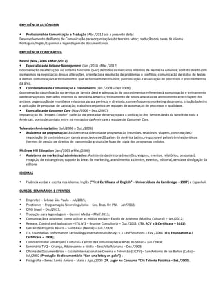 EXPERIÊNCIA AUTÔNOMA
 Profissional de Comunicação e Tradução (Abr./2012 até a presente data)
Desenvolvimento de Planos de Comunicação para organizações do terceiro setor; tradução dos pares de idioma
Português/Inglês/Espanhol e legendagem de documentários.
EXPERIÊNCIA CORPORATIVA
Nestlé (Nov./2006 a Mar./2012)
 Especialista de Release Management (Jan./2010 –Mar./2012)
Coordenação de alterações no sistema funcional (SAP) de todos os mercados internos da Nestlé na América; contato direto com
os mesmos na negociação dessas alterações, orientação e resolução de problemas e conflitos; comunicação de status de testes
e demais comunicações e treinamentos que se fizessem necessários; padronização e atualização de processos e procedimentos
da área.
 Coordenadora de Comunicação e Treinamento (Jan./2008 – Dez.2009)
Coordenação da unificação do serviço de Service Desk e adequação de procedimentos referentes à comunicação e treinamento
deste serviço dos mercados internos da Nestlé na América; treinamento de novos analistas de atendimento e reciclagem dos
antigos; organização de reuniões e relatórios para a gerência e diretoria, com enfoque no marketing do projeto; criação boletins
e aplicação de pesquisas de satisfação; trabalho conjunto com equipes de automação de processos e qualidade.
 Especialista de Customer Care (Nov./2006 – Dez./2007)
Implantação do “Projeto Condor” (seleção de prestador de serviço para a unificação dos Service Desks da Nestlé de toda a
América); ponto de contato entre os mercados da América e a equipe de Customer Care.
Televisión América Latina (Jul./2006 a Out./2006)
 Assistente de programação: Assistente da diretoria de programação (reuniões, relatórios, viagens, contratações);
negociação de conteúdos com canais associados de 20 países da América Latina, responsável pelos trâmites jurídicos
(termos de cessão de direitos de transmissão gratuita) e fluxo de cópia dos programas cedidos.
McGraw Hill Education (Jan./2005 a Mai./2006)
 Assistente de marketing/ administrativo: Assistente da diretoria (reuniões, viagens, eventos, relatórios, pesquisas);
recepção de estrangeiros; suporte às áreas de marketing, atendimento a clientes, eventos, editorial, vendas e divulgação da
editora.
IDIOMAS
 Fluência verbal e escrita nos idiomas Inglês (“First Certificate of English” – Universidade de Cambridge – 1997) e Espanhol.
CURSOS, SEMINÁRIOS E EVENTOS
 Empretec – Sebrae São Paulo – Jul/2015;
 Practioner – Programação Neurolinguística – Soc. Bras. De PNL – Jan/2015;
 ONG Brasil – Dez/2013;
 Tradução para legendagem – Gemini Media – Mai/.2013;
 Comunicação e Ativismo: como utilizar as mídias sociais – Escola de Ativismo (Matilha Cultural) – Set./2012;
 Release, Control and Validation – ITIL V.3 – Brunise Consultoria – Out./2011 (ITIL RCV v.3 Certificate – 2011);
 Gestão de Projetos Básico – Saint Paul (Nestlé) – Jun./2009;
 ITIL Foundation (Information Technology International Library) v.3 – HP Solutions – Fev./2008 (ITIL Foundation v.3
Certificate – 2008);
 Como Formatar um Projeto Cultural – Centro de Comunicações e Artes do Senac – Jun./2004;
 Seminário TVQ – Criança, Adolescente e Mídia – Sesc Vila Mariana – Dez./2003;
 Oficina de Documentários – Escola Internacional de Cinema e Televisão (EICTV) – San Antonio de los Baños (Cuba) –
Jul./2002 (Produção do documentário “Con una lata y un palo”) ;
 Fotografia – Senac Santo Amaro – Maio a Ago./2000 (2º. Lugar no Concurso “Clic Talento Fotótica – Set./2000).
 