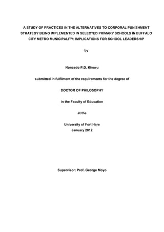 A STUDY OF PRACTICES IN THE ALTERNATIVES TO CORPORAL PUNISHMENT
STRATEGY BEING IMPLEMENTED IN SELECTED PRIMARY SCHOOLS IN BUFFALO
CITY METRO MUNICIPALITY: IMPLICATIONS FOR SCHOOL LEADERSHIP
by
Noncedo P.D. Khewu
submitted in fulfilment of the requirements for the degree of
DOCTOR OF PHILOSOPHY
in the Faculty of Education
at the
University of Fort Hare
January 2012
Supervisor: Prof. George Moyo
 